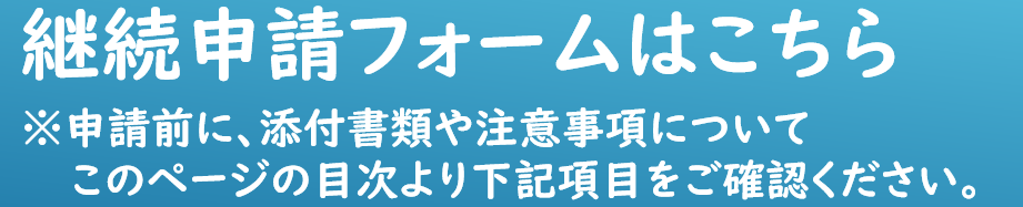 keizokuform 継続申請フォームはこちら 申請前に、添付書類や注意事項について このページの目次より下記項目をご確認ください。